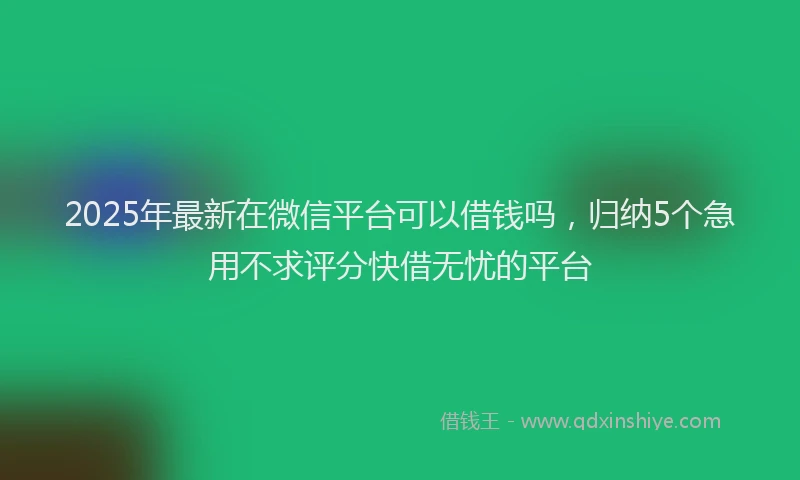 2025年最新在微信平台可以借钱吗，归纳5个急用不求评分快借无忧的平台