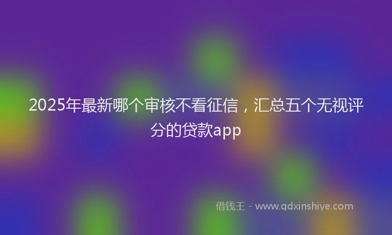 2025年最新哪个审核不看征信，汇总五个无视评分的贷款app