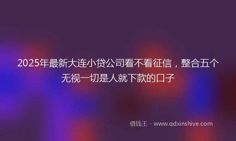 2025年最新大连小贷公司看不看征信，整合五个无视一切是人就下款的口子