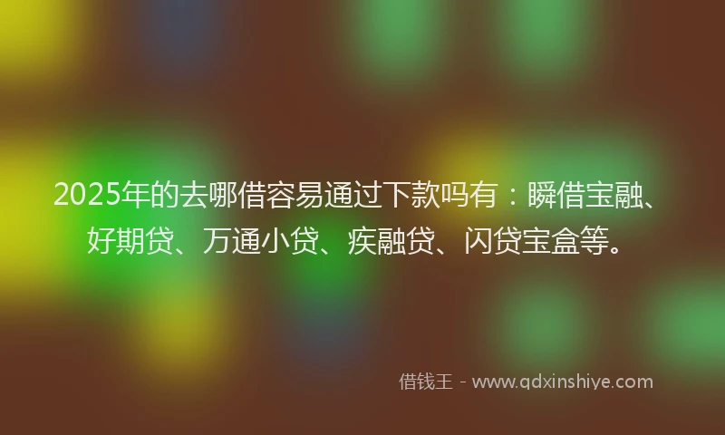 2025年的去哪借容易通过下款吗有：瞬借宝融、好期贷、万通小贷、疾融贷、闪贷宝盒等。