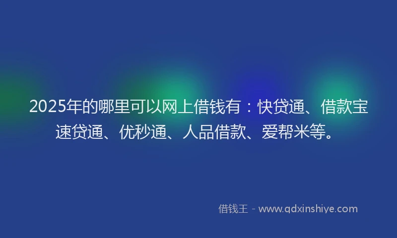 2025年的哪里可以网上借钱有：快贷通、借款宝速贷通、优秒通、人品借款、爱帮米等。
