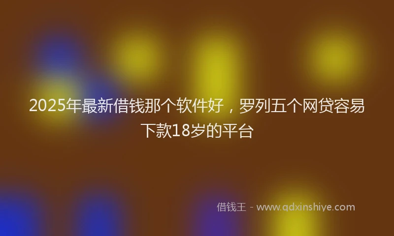 2025年最新借钱那个软件好，罗列五个网贷容易下款18岁的平台