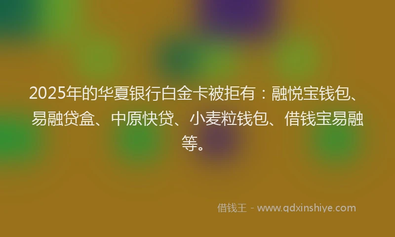 2025年的华夏银行白金卡被拒有：融悦宝钱包、易融贷盒、中原快贷、小麦粒钱包、借钱宝易融等。