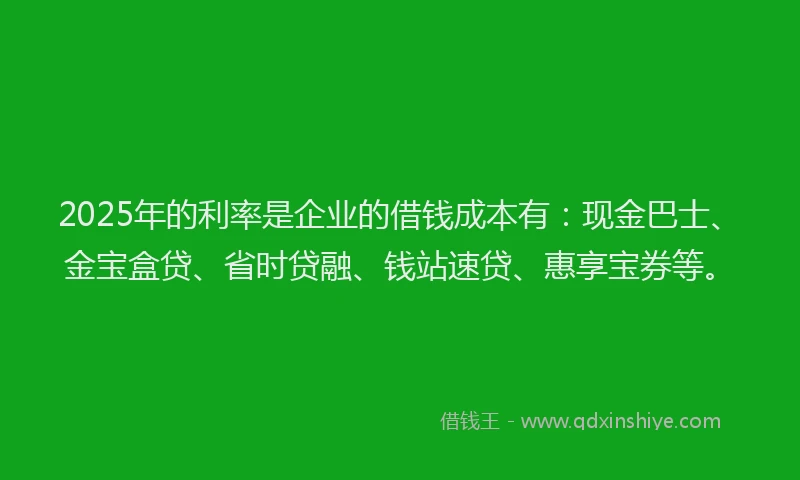 2025年的利率是企业的借钱成本有：现金巴士、金宝盒贷、省时贷融、钱站速贷、惠享宝券等。