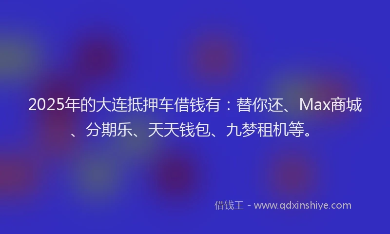 2025年的大连抵押车借钱有：替你还、Max商城、分期乐、天天钱包、九梦租机等。