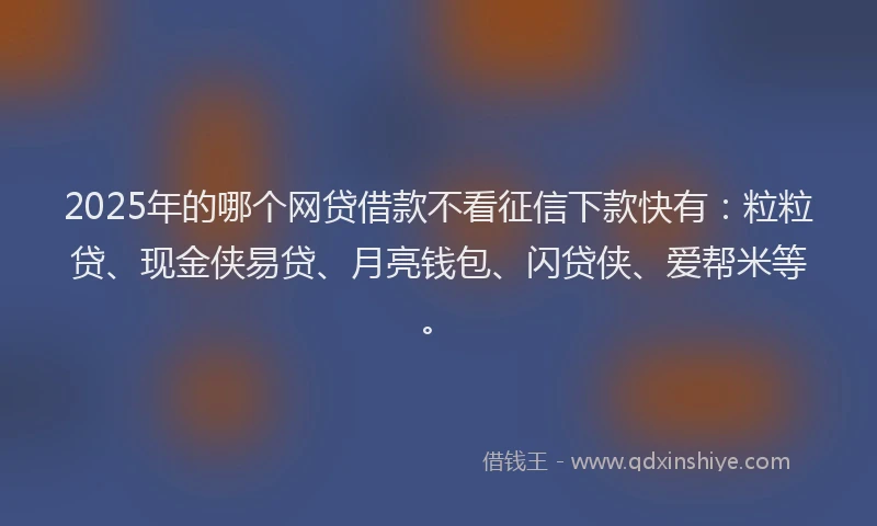 2025年的哪个网贷借款不看征信下款快有：粒粒贷、现金侠易贷、月亮钱包、闪贷侠、爱帮米等。