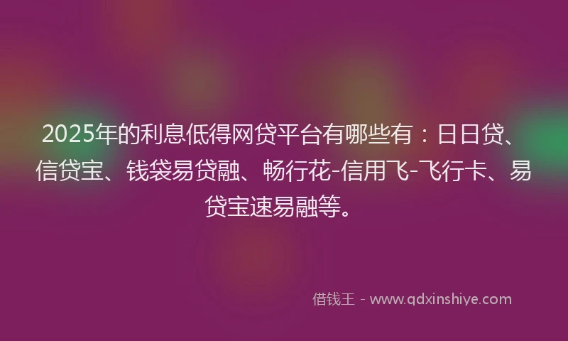 2025年的利息低得网贷平台有哪些有：日日贷、信贷宝、钱袋易贷融、畅行花-信用飞-飞行卡、易贷宝速易融等。