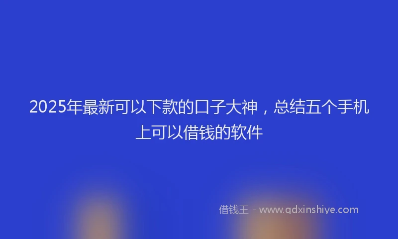 2025年最新可以下款的口子大神，总结五个手机上可以借钱的软件