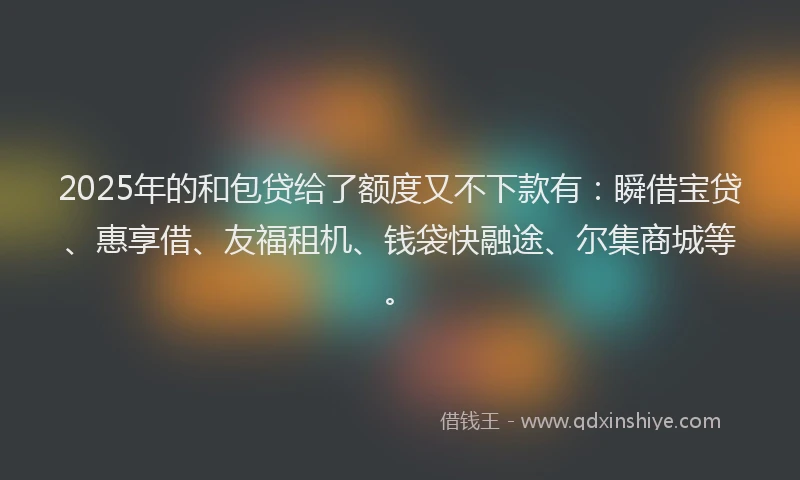 2025年的和包贷给了额度又不下款有：瞬借宝贷、惠享借、友福租机、钱袋快融途、尔集商城等。