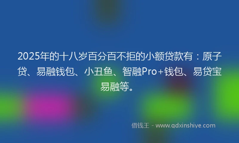 2025年的十八岁百分百不拒的小额贷款有：原子贷、易融钱包、小丑鱼、智融Pro+钱包、易贷宝易融等。