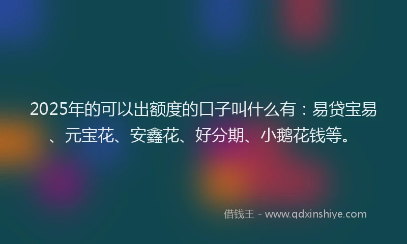 2025年的可以出额度的口子叫什么有：易贷宝易、元宝花、安鑫花、好分期、小鹅花钱等。