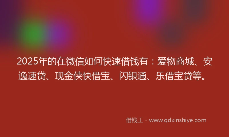 2025年的在微信如何快速借钱有：爱物商城、安逸速贷、现金侠快借宝、闪银通、乐借宝贷等。