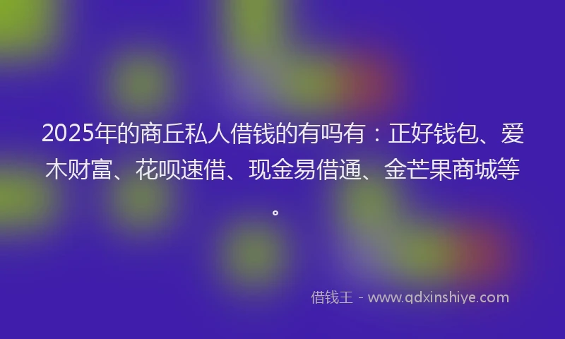 2025年的商丘私人借钱的有吗有：正好钱包、爱木财富、花呗速借、现金易借通、金芒果商城等。