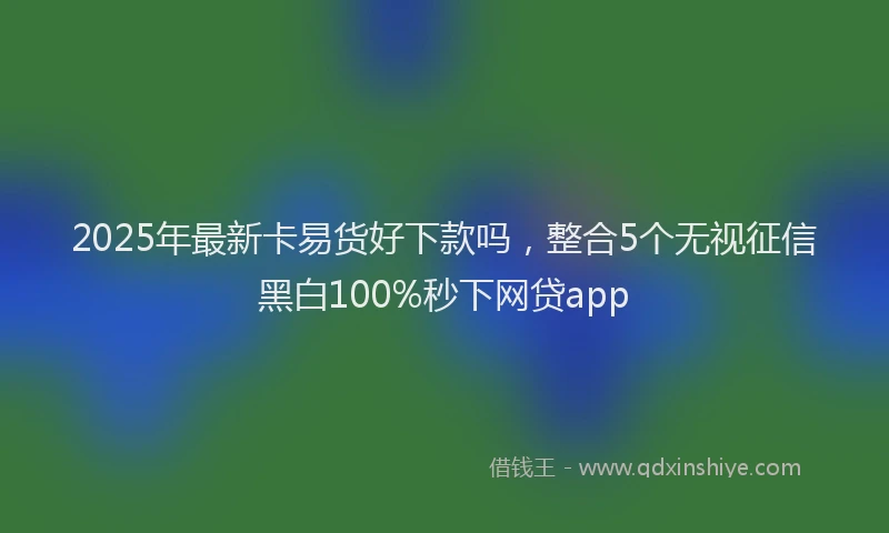 2025年最新卡易货好下款吗，整合5个无视征信黑白100%秒下网贷app