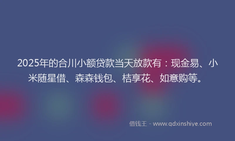 2025年的合川小额贷款当天放款有：现金易、小米随星借、森森钱包、桔享花、如意购等。