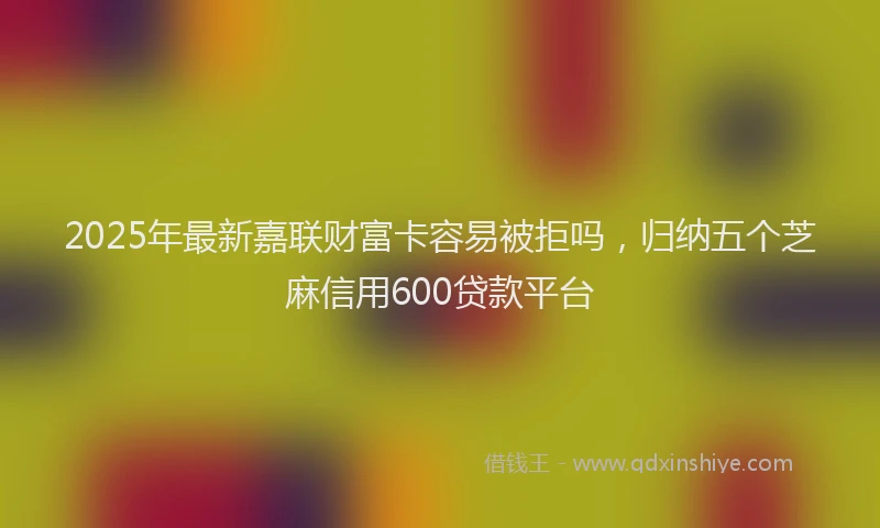 2025年最新嘉联财富卡容易被拒吗，归纳五个芝麻信用600贷款平台