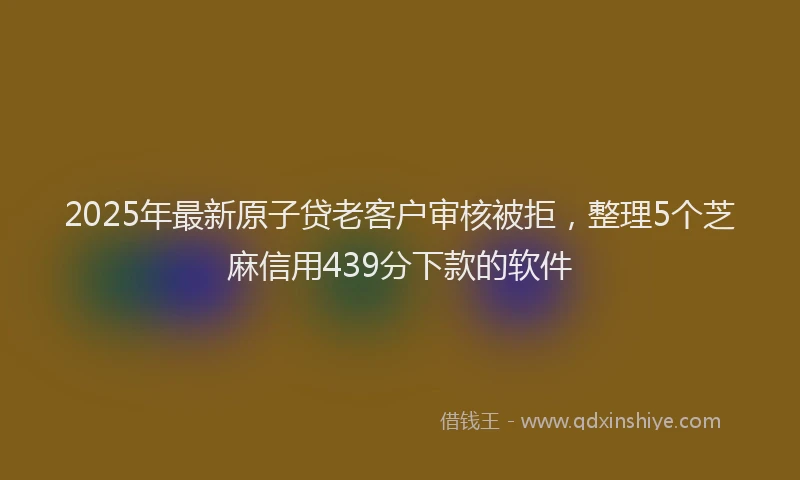 2025年最新原子贷老客户审核被拒，整理5个芝麻信用439分下款的软件