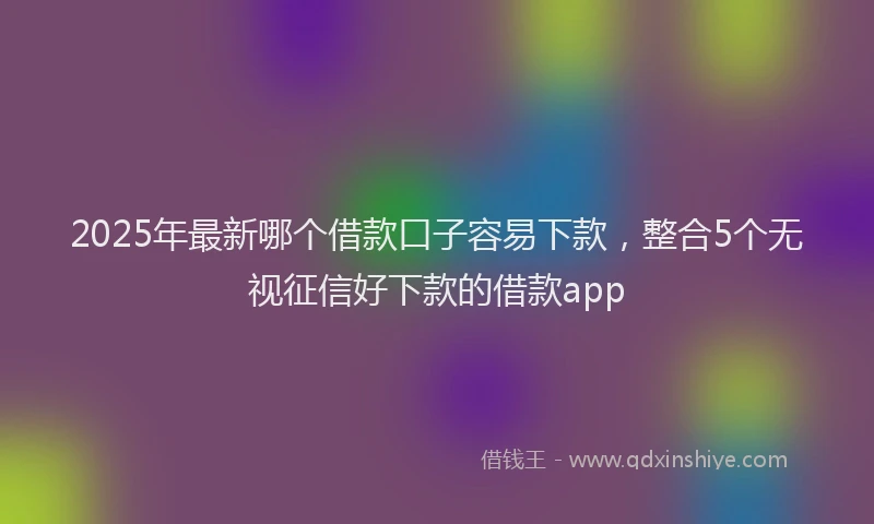 2025年最新哪个借款口子容易下款，整合5个无视征信好下款的借款app