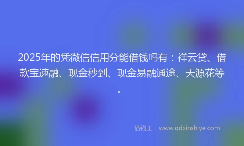2025年的凭微信信用分能借钱吗有：祥云贷、借款宝速融、现金秒到、现金易融通途、天源花等。