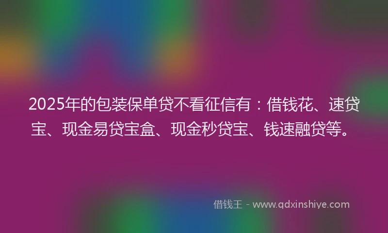 2025年的包装保单贷不看征信有：借钱花、速贷宝、现金易贷宝盒、现金秒贷宝、钱速融贷等。