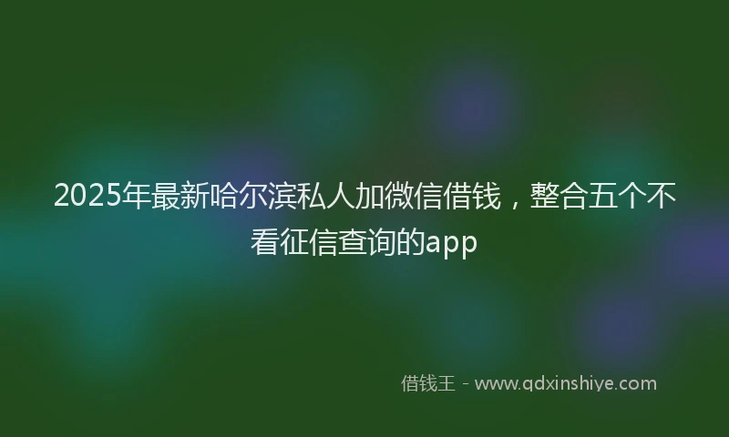 2025年最新哈尔滨私人加微信借钱，整合五个不看征信查询的app