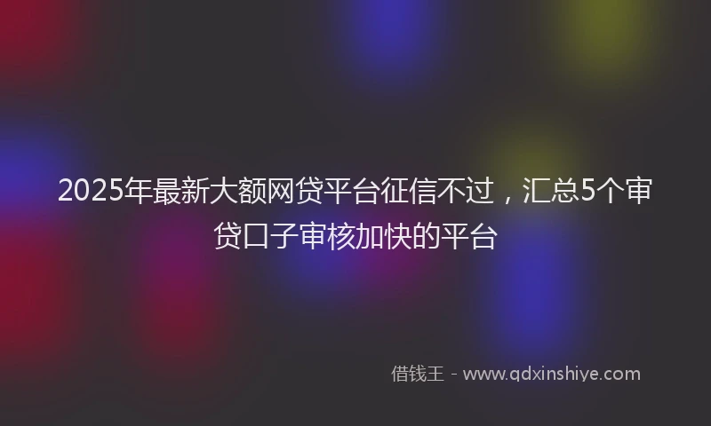 2025年最新大额网贷平台征信不过，汇总5个审贷口子审核加快的平台