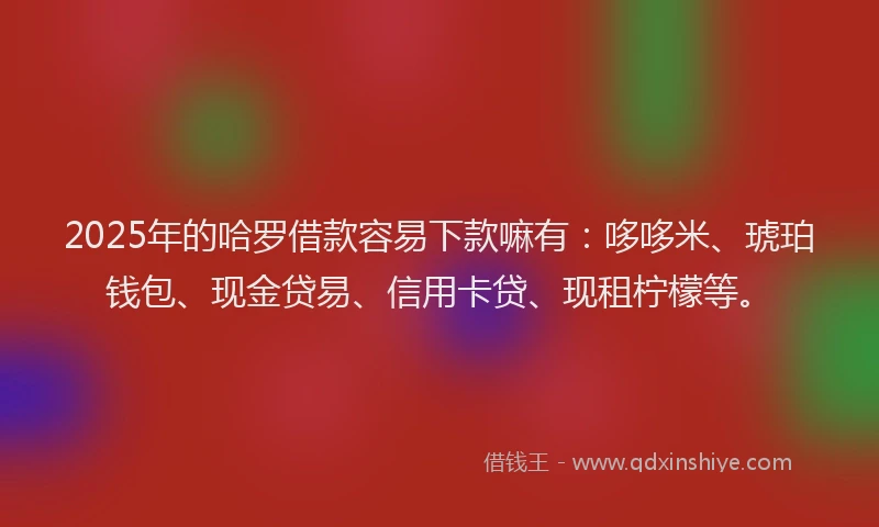 2025年的哈罗借款容易下款嘛有：哆哆米、琥珀钱包、现金贷易、信用卡贷、现租柠檬等。