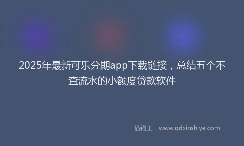 2025年最新可乐分期app下载链接，总结五个不查流水的小额度贷款软件