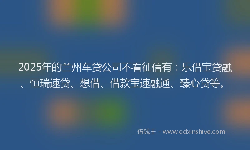 2025年的兰州车贷公司不看征信有：乐借宝贷融、恒瑞速贷、想借、借款宝速融通、臻心贷等。