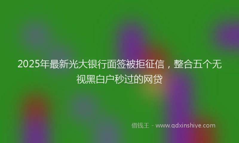 2025年最新光大银行面签被拒征信，整合五个无视黑白户秒过的网贷