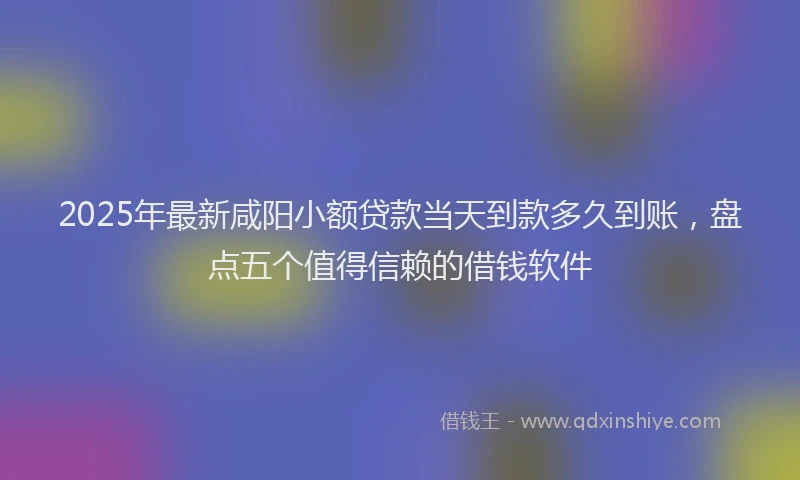 2025年最新咸阳小额贷款当天到款多久到账，盘点五个值得信赖的借钱软件