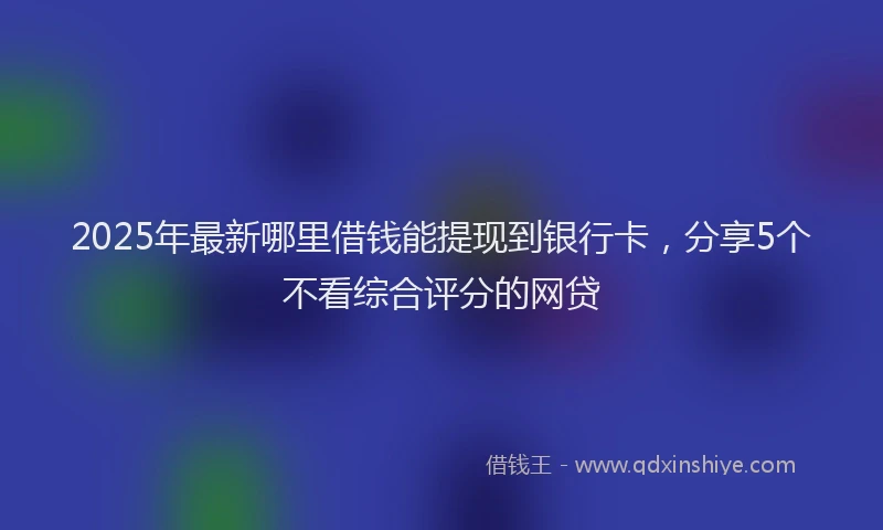 2025年最新哪里借钱能提现到银行卡，分享5个不看综合评分的网贷