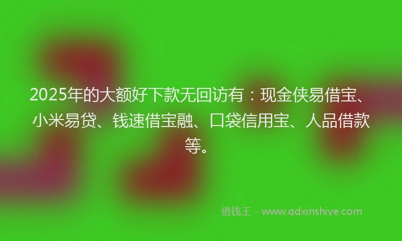 2025年的大额好下款无回访有：现金侠易借宝、小米易贷、钱速借宝融、口袋信用宝、人品借款等。
