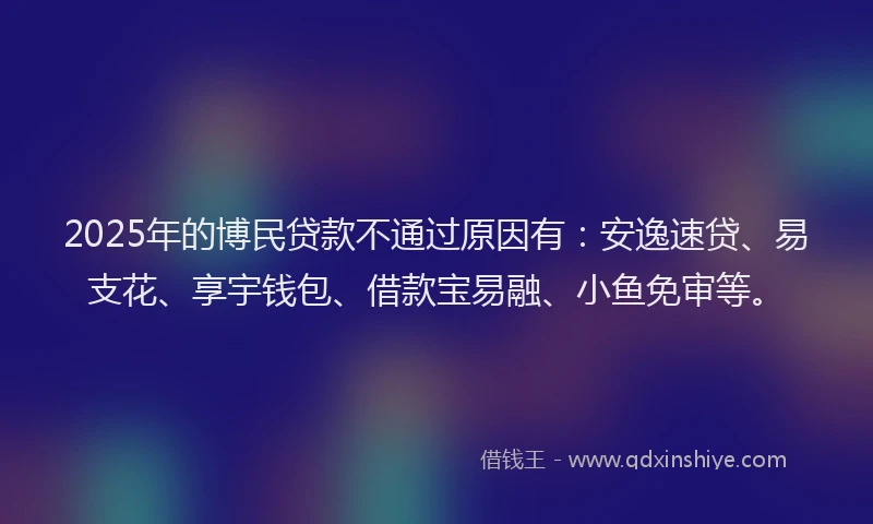 2025年的博民贷款不通过原因有：安逸速贷、易支花、享宇钱包、借款宝易融、小鱼免审等。