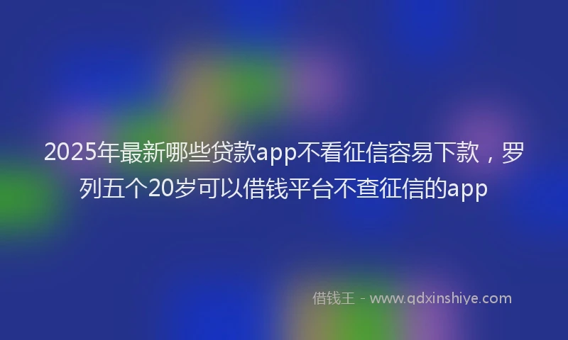 2025年最新哪些贷款app不看征信容易下款，罗列五个20岁可以借钱平台不查征信的app