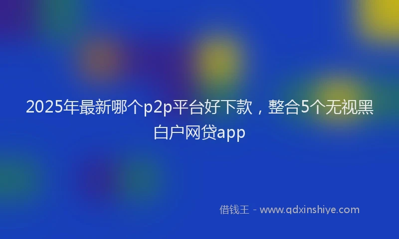 2025年最新哪个p2p平台好下款，整合5个无视黑白户网贷app