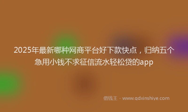 2025年最新哪种网商平台好下款快点，归纳五个急用小钱不求征信流水轻松贷的app