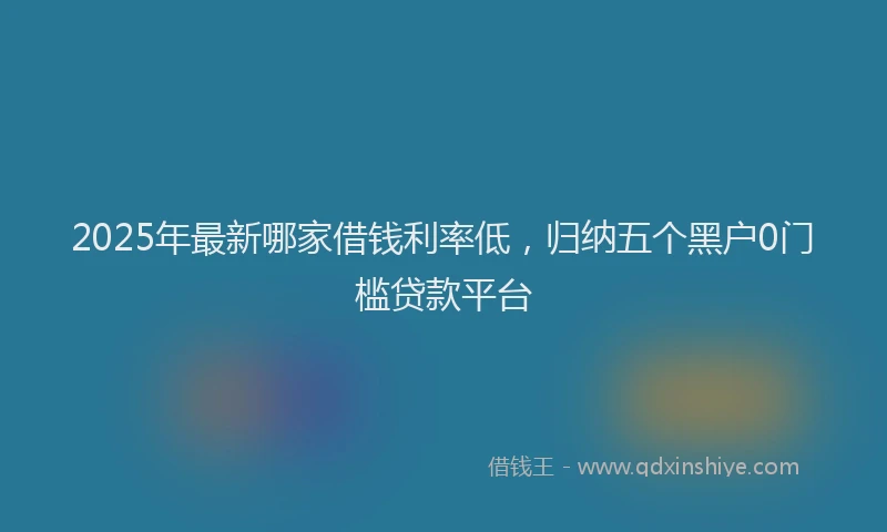2025年最新哪家借钱利率低，归纳五个黑户0门槛贷款平台