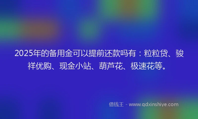 2025年的备用金可以提前还款吗有：粒粒贷、骏祥优购、现金小站、葫芦花、极速花等。