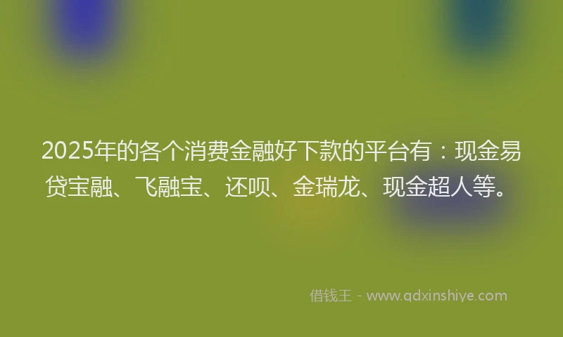 2025年的各个消费金融好下款的平台有：现金易贷宝融、飞融宝、还呗、金瑞龙、现金超人等。