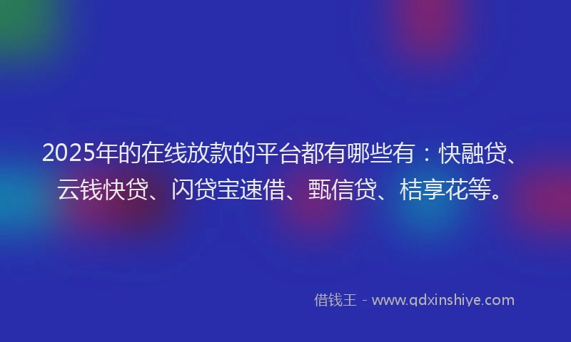 2025年的在线放款的平台都有哪些有：快融贷、云钱快贷、闪贷宝速借、甄信贷、桔享花等。