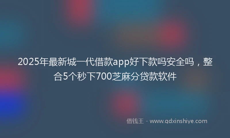 2025年最新城一代借款app好下款吗安全吗，整合5个秒下700芝麻分贷款软件