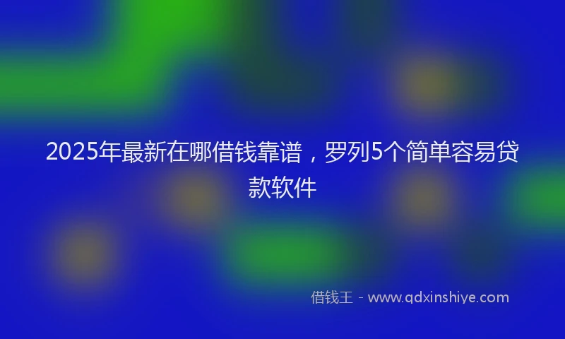 2025年最新在哪借钱靠谱，罗列5个简单容易贷款软件