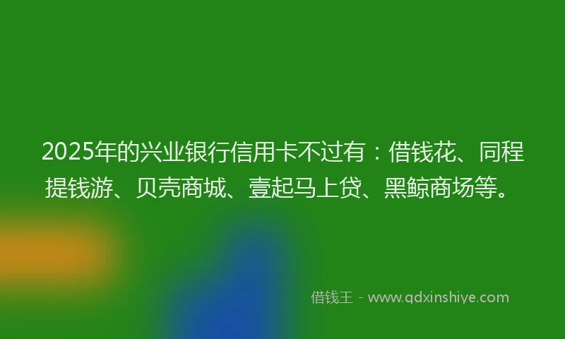2025年的兴业银行信用卡不过有：借钱花、同程提钱游、贝壳商城、壹起马上贷、黑鲸商场等。