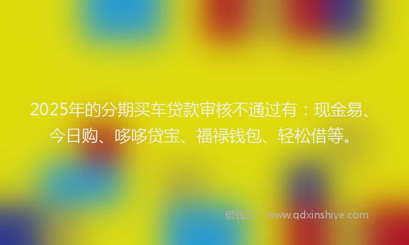 2025年的分期买车贷款审核不通过有：现金易、今日购、哆哆贷宝、福禄钱包、轻松借等。