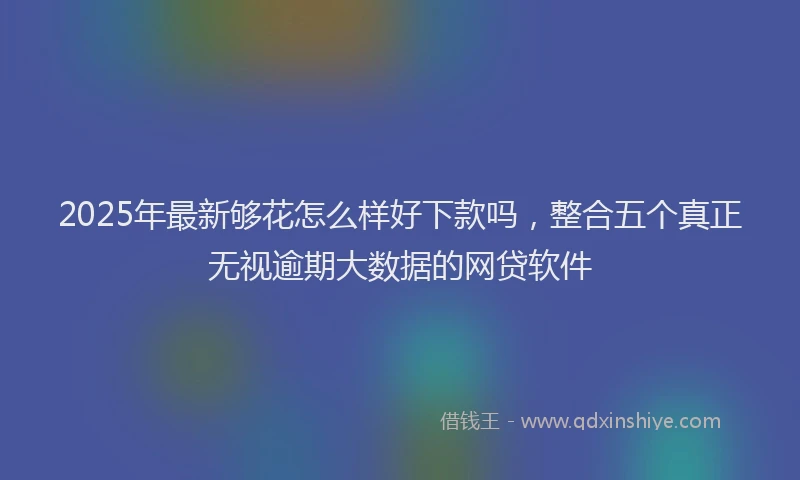 2025年最新够花怎么样好下款吗，整合五个真正无视逾期大数据的网贷软件