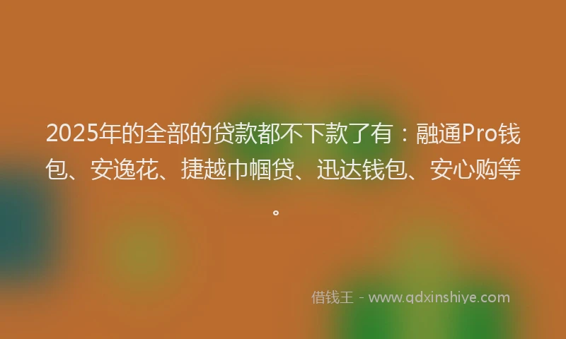 2025年的全部的贷款都不下款了有：融通Pro钱包、安逸花、捷越巾帼贷、迅达钱包、安心购等。