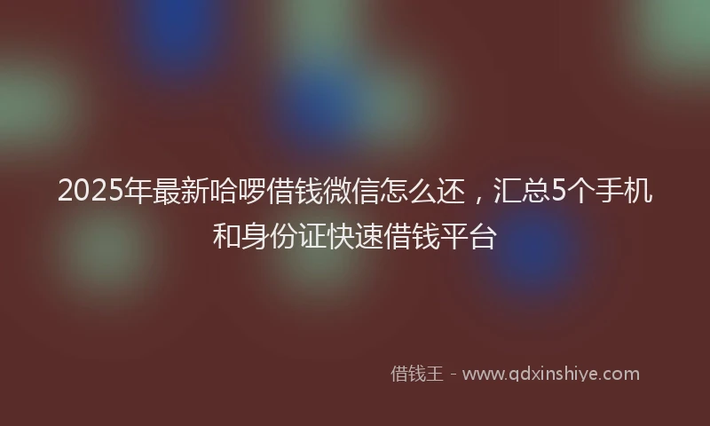 2025年最新哈啰借钱微信怎么还，汇总5个手机和身份证快速借钱平台