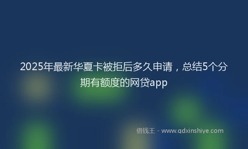 2025年最新华夏卡被拒后多久申请，总结5个分期有额度的网贷app