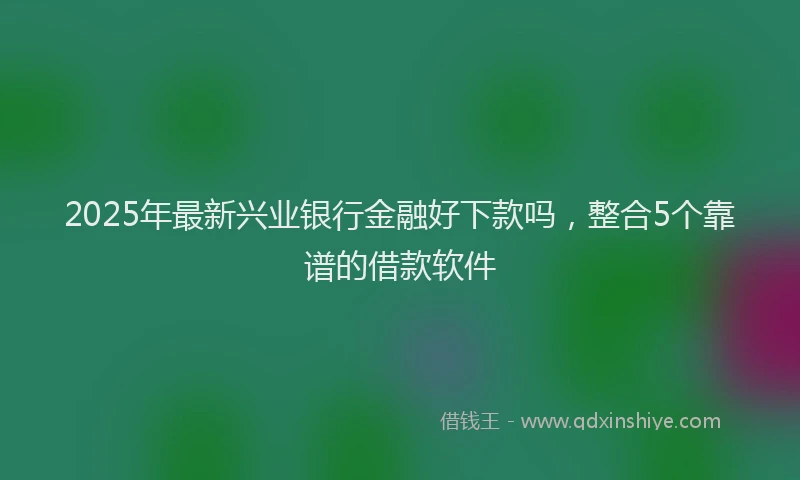 2025年最新兴业银行金融好下款吗，整合5个靠谱的借款软件